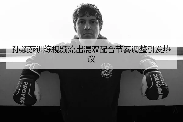 孙颖莎训练视频流出混双配合节奏调整引发热议