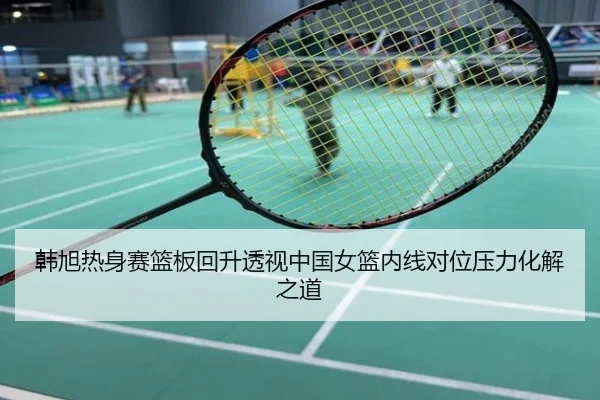 韩旭热身赛篮板回升透视中国女篮内线对位压力化解之道