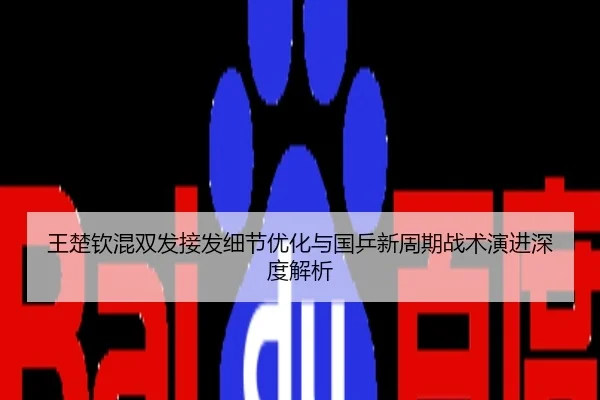 王楚钦混双发接发细节优化与国乒新周期战术演进深度解析