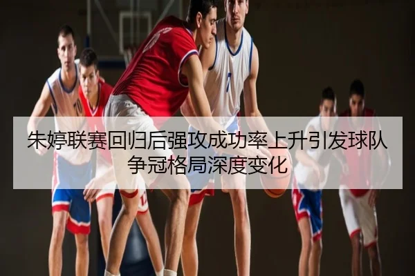 朱婷联赛回归后强攻成功率上升引发球队争冠格局深度变化
